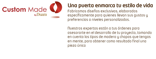 Custom Made - Una puerta enmarca tu estilo de vida. Fabricamos diseños exclusivos, elaborados específicamente para quienes llevan sus gustos y preferencias a niveles personalizados. Nuestros expertos están a tus órdenes para asesorarte en el desarrollo de tu proyecto tomando en cuenta los tipos de madera y chapas que tengas en mente para obtener como resultado final una pieza única.